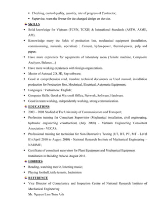  Checking, control quality, quantity, rate of progress of Contractor;
 Supervise, warn the Owner for the changed design on the site.
SKILLS
 Solid knowledge for Vietnam (TCVN, TCXD) & Intenational Standards (ASTM, ASME,
API).
 Konowledge many the fields of production line, mechanical equipment (installation,
commissioning, maintain, operation) : Cement, hydro-power, thermal-power, pulp and
paper;
 Have more expriences for equipments of laboratory room (Tensile machine, Composite
Analyzer, Balance…)
 Have more working expriences with foreign organizations.
 Master of Autocad 2D, 3D, Sap software;
 Good at comprehension read, translate technical documents as Used manual, installation
production for Production line, Mechnical, Electrical, Automatic Equipment;
 Languages : Vietnamese, English;
 Computer Skills: Good at Microsoft Office, Network, Software, Hardware.
 Good in team working, independently working, strong communication.
EDUCATIONS
 2003 – 2008 Studied at The University of Communication and Transport;
 Profession training for Consultant Supervisior (Mechanical installation, civil engineering,
hydraulic engineering construction) (July 2008) - Vietnam Engineering Consultant
Association - VECAS;
 Professional training for technician for Non-Destructive Testing (UT, RT, PT, MT - Level
II) (April 2010 to August 2010) - National Research Institute of Mechanical Engineering –
NARIME;
 Certificate of consultant supervisor for Plant Equipment and Mechanical Equipment
Installation in Building Process August 2011.
HOBBIES
 Reading, watching movie, listening music;
 Playing football, table tennnis, badminton
REFERENCE
 Vice Director of Consultantcy and Inspection Centre of National Research Institute of
Mechanical Engineering
Mr. Nguyen Lam Tuan Anh
 