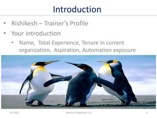 Introduction
• Rishikesh – Trainer’s Profile
• Your introduction
• Name, Total Experience, Tenure in current
organization, Aspiration, Automation exposure
5/5/2021 Selenium Webdriver 2.0 1
 