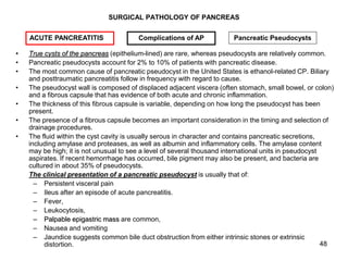 48
SURGICAL PATHOLOGY OF PANCREAS
• True cysts of the pancreas (epithelium-lined) are rare, whereas pseudocysts are relati...