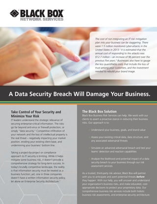 A Data Security Breach Will Damage Your Business.
Take Control of Your Security and
Minimize Your Risk
IT leaders understand the strategic relevance of
securing enterprise-critical information. The risks
go far beyond anti-virus or firewall protection, or
simply “data security.” Competitive infiltration of
your network and the loss of intellectual property is
the real threat – negatively impacting your market
position, eroding your existing client base, and
undermining your business’ bottom line.
Taking a project-by-project or compliance
approach to IT security is limiting. While it helps
mitigate some business risk, it doesn’t provide a
comprehensive strategy for long-term success. In
today’s brutally competitive landscape, the reality
is that information security must be treated as a
business function; yet, one in three companies
doesn’t have a written information security policy,
let alone an Enterprise Security Architecture.1
The Black Box Solution
Black Box Business Risk Services can help. We work with our
clients to assert a proactive stance in reducing their business
risks. Our approach is to:
»» Understand your business, goals, and brand value
»» Assess your existing critical data, data structure, and
any associated adversarial threats
»» Simulate an advanced adversarial breach and test your
teams’ detection and reaction capabilities
»» Analyze the likelihood and potential impact of a data
security breach to your business through our risk
assessment services
As a trusted, third-party risk advisor, Black Box will partner
with you to anticipate and avert potential threats before
they happen. With our help, you will uncover and understand
your organization’s business risks, and make educated, cost-
appropriate decisions to protect your proprietary data. Our
comprehensive business risk services include both holistic
business risk assessments, and enterprise security architecture.
The cost of not integrating an IT risk mitigation
plan into your business can be staggering. There
were 1.5 million monitored cyber-attacks in the
United States in 2013.2
It is estimated that the
annual cost of responding to the attacks was
$12.7 million – an increase of 96 percent over the
previous five years.3
Businesses also have to gauge
the less quantifiable costs that include the loss of
trust among your customers, and the investment
needed to rebuild your brand image.
 