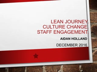 LEAN JOURNEY.
CULTURE CHANGE.
STAFF ENGAGEMENT.
AIDAN HOLLAND
DECEMBER 2016
 