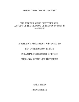 ASBURY THEOLOGICAL SEMINARY
THE SON WILL COME OUT TOMORROW:
A STUDY OF THE MEANING OF THE SON OF MAN IN
MATTHEW
A RESEARCH ASSIGNMENT PRESENTED TO
BEN WITHERINGTON III, Ph. D
IN PARTIAL FULFILLMENT OF BT 660
THEOLOGY OF THE NEW TESTAMENT
JERRY BREEN
3 NOVEMBER 15
 