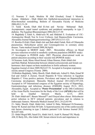 12. Nourane Y Azab, Moshira M Abd Elwahed, Emad I Mostafa,
Ayman Abdelaziz , Ehab Abdel-Atti. Epithelial-mesenchymal interaction in
rhino-bronchial remodelling. Bulletin of Alexandria Faculty of Medicine
2006;42(1) 31-38
13. Tarek Korah, Ehab Abd El-Atti and Nevine Mohamad Badr.
Asymptomatic carpal tunnel syndrome and peripheral neuropathy in type 2
diabetes. The Egyptian Rheumatologist 2006;28(1):17-30
14. Baghdady I, Galal A, Abdel-aziz M, and Abdelatti E. Evaluation of 13C-
Aminopyrine Breath Test In Liver Cirrhosis And Hepatocellular Carcinoma.
Alexandria Journal Hepatogastroenterology 2007;IV(1):111-123.
15. Rawhia El-Edel; Ehab Abdel-Atti and Ihab abdel Fattah. Role of Chlamydia
pneumoniae, Helicobacter pylori and Cytomegalovirus in coronary artery
disease. Tanta medical Journal 2008;36(April)
16. Investigator in MERSY study- 2007, Moxonidine efficacy on blood
pressure reduction revealed in metabolic syndrome population (MERSY study)
17. Investigator in POWER study- 2007, Physician observational work on
patient education according to their vascular risk (POWER study)
18.Nourane Azab, Mona Aboul-Seoud, Gihan Sharara, Ehab Abdel-Atti
and Hala Maklad. Relationship between inhaled corticosteroids and female sex
hormones: their impact on bone metabolism in fertile asthmatic women.
Egyptian Journal of chest 2009;58(2):67-74. Accepted in Europian respiratory
society annual Congress (Vienna 2009).
19-Ibrahim Baghdady, Sabry Shoeib, Ehab Abdel-atti, Ashraf G. Dala, Emad M
Eed and Ashraf A Zytoon. Occult Hepatitis B Virus infection in Egyptian
Hepatitis C Virus positive patients: Prevalence and impact on Hepatocellular
Carcinoma development. Menoufia Medical Journal 2011;24(1):197-210.
Accepted in 14th
International congress of the Egyptian society of Hepatology,
Gastroenterology and infectious diseases (ESHGID) August 29-31, 2012,
Alexandria, Egypt. Accepted as "Poster Presentation" at the 24th Conference
of the Asian Pacific Associaton for the Study of the Liver (APASL) that will be
held in Istanbul between March, 12-15, 2015.
20- Ehab Abdel-atti*, Basam Masoud** and Elsayed abou elnour. Helicobacter
pylori infection in HCV infected patients: prevalence and its relation to
endoscopic features. Menoufia Medical Journal 2011; 24 (2):83-94.
21- Sabry Shoeib, Ehab Abdel-Atti, Ashraf G Dala, Mohamed El-Noamany,
Samar M. Kamal and Hala M Gabr. Is hyperuricaemia one of the cardiovascular
risk factors clustering in type 2 diabetic patients? Life Science Journal 2012;
9(3):657-666.
22- Abdel Megid MH, Saied EA, Abdel Atti E, Azab N, Hamad YH, Nkedy
AM, El Beily DA, Abo Gabal AM. Serum relaxin levels and importance in
11
 