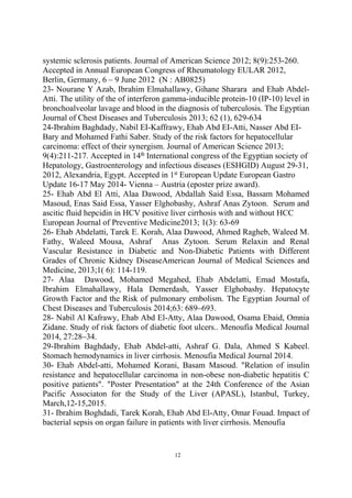 systemic sclerosis patients. Journal of American Science 2012; 8(9):253-260.
Accepted in Annual European Congress of Rheumatology EULAR 2012,
Berlin, Germany, 6 – 9 June 2012 (N : AB0825)
23- Nourane Y Azab, Ibrahim Elmahallawy, Gihane Sharara and Ehab Abdel-
Atti. The utility of the of interferon gamma-inducible protein-10 (IP-10) level in
bronchoalveolar lavage and blood in the diagnosis of tuberculosis. The Egyptian
Journal of Chest Diseases and Tuberculosis 2013; 62 (1), 629-634
24-Ibrahim Baghdady, Nabil EI-Kaffrawy, Ehab Abd EI-Atti, Nasser Abd EI-
Bary and Mohamed Fathi Saber. Study of the risk factors for hepatocellular
carcinoma: effect of their synergism. Journal of American Science 2013;
9(4):211-217. Accepted in 14th
International congress of the Egyptian society of
Hepatology, Gastroenterology and infectious diseases (ESHGID) August 29-31,
2012, Alexandria, Egypt. Accepted in 1st
European Update European Gastro
Update 16-17 May 2014- Vienna – Austria (eposter prize award).
25- Ehab Abd El Atti, Alaa Dawood, Abdallah Said Essa, Bassam Mohamed
Masoud, Enas Said Essa, Yasser Elghobashy, Ashraf Anas Zytoon. Serum and
ascitic fluid hepcidin in HCV positive liver cirrhosis with and without HCC
European Journal of Preventive Medicine2013; 1(3): 63-69
26- Ehab Abdelatti, Tarek E. Korah, Alaa Dawood, Ahmed Ragheb, Waleed M.
Fathy, Waleed Mousa, Ashraf Anas Zytoon. Serum Relaxin and Renal
Vascular Resistance in Diabetic and Non-Diabetic Patients with Different
Grades of Chronic Kidney DiseaseAmerican Journal of Medical Sciences and
Medicine, 2013;1( 6): 114-119.
27- Alaa Dawood, Mohamed Megahed, Ehab Abdelatti, Emad Mostafa,
Ibrahim Elmahallawy, Hala Demerdash, Yasser Elghobashy. Hepatocyte
Growth Factor and the Risk of pulmonary embolism. The Egyptian Journal of
Chest Diseases and Tuberculosis 2014;63: 689–693.
28- Nabil Al Kafrawy, Ehab Abd El-Atty, Alaa Dawood, Osama Ebaid, Omnia
Zidane. Study of risk factors of diabetic foot ulcers.. Menoufia Medical Journal
2014, 27:28–34.
29-Ibrahim Baghdady, Ehab Abdel-atti, Ashraf G. Dala, Ahmed S Kabeel.
Stomach hemodynamics in liver cirrhosis. Menoufia Medical Journal 2014.
30- Ehab Abdel-atti, Mohamed Korani, Basam Masoud. "Relation of insulin
resistance and hepatocellular carcinoma in non-obese non-diabetic hepatitis C
positive patients". "Poster Presentation" at the 24th Conference of the Asian
Pacific Associaton for the Study of the Liver (APASL), Istanbul, Turkey,
March,12-15,2015.
31- Ibrahim Boghdadi, Tarek Korah, Ehab Abd El-Atty, Omar Fouad. Impact of
bacterial sepsis on organ failure in patients with liver cirrhosis. Menoufia
12
 