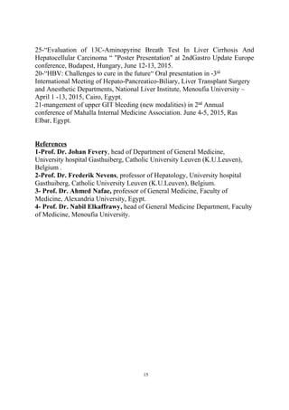 25-“Evaluation of 13C-Aminopyrine Breath Test In Liver Cirrhosis And
Hepatocellular Carcinoma “ "Poster Presentation" at 2ndGastro Update Europe
conference, Budapest, Hungary, June 12-13, 2015.
20-“HBV: Challenges to cure in the future“ Oral presentation in -3rd
International Meeting of Hepato-Pancreatico-Biliary, Liver Transplant Surgery
and Anesthetic Departments, National Liver Institute, Menoufia University –
April 1 -13, 2015, Cairo, Egypt.
21-mangement of upper GIT bleeding (new modalities) in 2nd
Annual
conference of Mahalla Internal Medicine Association. June 4-5, 2015, Ras
Elbar, Egypt.
References
1-Prof. Dr. Johan Fevery, head of Department of General Medicine,
University hospital Gasthuiberg, Catholic University Leuven (K.U.Leuven),
Belgium .
2-Prof. Dr. Frederik Nevens, professor of Hepatology, University hospital
Gasthuiberg, Catholic University Leuven (K.U.Leuven), Belgium.
3- Prof. Dr. Ahmed Nafae, professor of General Medicine, Faculty of
Medicine, Alexandria University, Egypt.
4- Prof. Dr. Nabil Elkaffrawy, head of General Medicine Department, Faculty
of Medicine, Menoufia University.
15
 