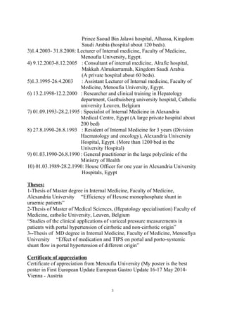 Prince Saoud Bin Jalawi hospital, Alhassa, Kingdom
Saudi Arabia (hospital about 120 beds).
3)1.4.2003- 31.8.2008: Lecturer of Internal medicine, Faculty of Medicine,
Menoufia University, Egypt.
4) 9.12.2003-8.12.2005 : Consultant of internal medicine, Alrafie hospital,
Makkah Almukarramah, Kingdom Saudi Arabia
(A private hospital about 60 beds).
5)1.3.1995-26.4.2003 : Assistant Lecturer of Internal medicine, Faculty of
Medicine, Menoufia University, Egypt.
6) 13.2.1998-12.2.2000 : Researcher and clinical training in Hepatology
department, Gasthuisberg university hospital, Catholic
university Leuven, Belgium
7) 01.09.1993-28.2.1995 : Specialist of Internal Medicine in Alexandria
Medical Centre, Egypt (A large private hospital about
200 bed)
8) 27.8.1990-26.8.1993 : Resident of Internal Medicine for 3 years (Division
Haematology and oncology), Alexandria University
Hospital, Egypt. (More than 1200 bed in the
University Hospital)
9) 01.03.1990-26.8.1990 : General practitioner in the large polyclinic of the
Ministry of Health
10) 01.03.1989-28.2.1990: House Officer for one year in Alexandria University
Hospitals, Egypt
Theses:
1-Thesis of Master degree in Internal Medicine, Faculty of Medicine,
Alexandria University “Efficiency of Hexose monophosphate shunt in
uraemic patients”
2-Thesis of Master of Medical Sciences, (Hepatology specialisation) Faculty of
Medicine, catholic University, Leuven, Belgium
“Studies of the clinical applications of variceal pressure measurements in
patients with portal hypertension of cirrhotic and non-cirrhotic origin”
3--Thesis of MD degree in Internal Medicine, Faculty of Medicine, Menoufiya
University “Effect of medication and TIPS on portal and porto-systemic
shunt flow in portal hypertension of different origin”
Certificate of appreciation
Certificate of appreciation from Menoufia University (My poster is the best
poster in First European Update European Gastro Update 16-17 May 2014-
Vienna - Austria
3
 
