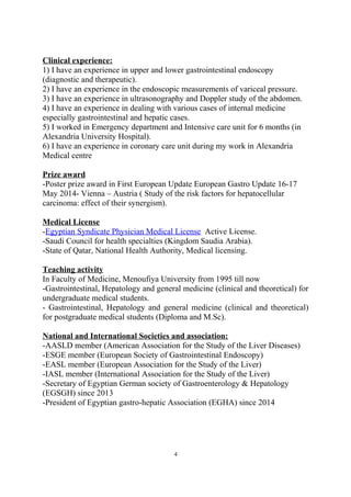Clinical experience:
1) I have an experience in upper and lower gastrointestinal endoscopy
(diagnostic and therapeutic).
2) I have an experience in the endoscopic measurements of variceal pressure.
3) I have an experience in ultrasonography and Doppler study of the abdomen.
4) I have an experience in dealing with various cases of internal medicine
especially gastrointestinal and hepatic cases.
5) I worked in Emergency department and Intensive care unit for 6 months (in
Alexandria University Hospital).
6) I have an experience in coronary care unit during my work in Alexandria
Medical centre
Prize award
-Poster prize award in First European Update European Gastro Update 16-17
May 2014- Vienna – Austria ( Study of the risk factors for hepatocellular
carcinoma: effect of their synergism).
Medical License
-Egyptian Syndicate Physician Medical License Active License.
-Saudi Council for health specialties (Kingdom Saudia Arabia).
-State of Qatar, National Health Authority, Medical licensing.
Teaching activity
In Faculty of Medicine, Menoufiya University from 1995 till now
-Gastrointestinal, Hepatology and general medicine (clinical and theoretical) for
undergraduate medical students.
- Gastrointestinal, Hepatology and general medicine (clinical and theoretical)
for postgraduate medical students (Diploma and M.Sc).
National and International Societies and association:
-AASLD member (American Association for the Study of the Liver Diseases)
-ESGE member (European Society of Gastrointestinal Endoscopy)
-EASL member (European Association for the Study of the Liver)
-IASL member (International Association for the Study of the Liver)
-Secretary of Egyptian German society of Gastroenterology & Hepatology
(EGSGH) since 2013
-President of Egyptian gastro-hepatic Association (EGHA) since 2014
4
 
