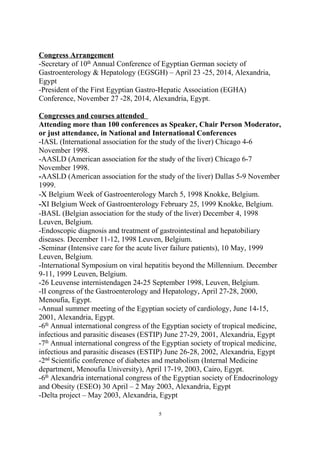 Congress Arrangement
-Secretary of 10th
Annual Conference of Egyptian German society of
Gastroenterology & Hepatology (EGSGH) – April 23 -25, 2014, Alexandria,
Egypt
-President of the First Egyptian Gastro-Hepatic Association (EGHA)
Conference, November 27 -28, 2014, Alexandria, Egypt.
Congresses and courses attended
Attending more than 100 conferences as Speaker, Chair Person Moderator,
or just attendance, in National and International Conferences
-IASL (International association for the study of the liver) Chicago 4-6
November 1998.
-AASLD (American association for the study of the liver) Chicago 6-7
November 1998.
-AASLD (American association for the study of the liver) Dallas 5-9 November
1999.
-Χ Belgium Week of Gastroenterology March 5, 1998 Knokke, Belgium.
-ΧI Belgium Week of Gastroenterology February 25, 1999 Knokke, Belgium.
-BASL (Belgian association for the study of the liver) December 4, 1998
Leuven, Belgium.
-Endoscopic diagnosis and treatment of gastrointestinal and hepatobiliary
diseases. December 11-12, 1998 Leuven, Belgium.
-Seminar (Intensive care for the acute liver failure patients), 10 May, 1999
Leuven, Belgium.
-International Symposium on viral hepatitis beyond the Millennium. December
9-11, 1999 Leuven, Belgium.
-26 Leuvense internistendagen 24-25 September 1998, Leuven, Belgium.
-II congress of the Gastroenterology and Hepatology, April 27-28, 2000,
Menoufia, Egypt.
-Annual summer meeting of the Egyptian society of cardiology, June 14-15,
2001, Alexandria, Egypt.
-6th
Annual international congress of the Egyptian society of tropical medicine,
infectious and parasitic diseases (ESTIP) June 27-29, 2001, Alexandria, Egypt
-7th
Annual international congress of the Egyptian society of tropical medicine,
infectious and parasitic diseases (ESTIP) June 26-28, 2002, Alexandria, Egypt
-2nd
Scientific conference of diabetes and metabolism (Internal Medicine
department, Menoufia University), April 17-19, 2003, Cairo, Egypt.
-6th
Alexandria international congress of the Egyptian society of Endocrinology
and Obesity (ESEO) 30 April – 2 May 2003, Alexandria, Egypt
-Delta project – May 2003, Alexandria, Egypt
5
 