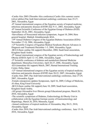 -Cardio Alex 2003 (Thrombo Alex conference) Cardio Alex summer course
(silver jubilee) Pan Arab Interventional cardiology conference June 25-27,
2003, Alexandria, Egypt
-8th
Annual international congress of the Egyptian society of tropical medicine,
infectious and parasitic diseases (ESTIP) July 9-11, 2003, Alexandria, Egypt
-8th
Annual Scientific Conference of the Egyptian Group of Diabetes (EGD)
September 24-26, 2003, Alexandria, Egypt.
-Surveillance of Nosocomial infection symposium, August 10, 2004, Hera
general hospital, Makkah Almukkaramah, KSA.
-19th
Annual Diabetes Congress of the Egyptian Diabetes Association (EDA)
November 17-18, 2004, Alexandria, Egypt.
-12th
Scientific Congress of Egyptian Medical Syndicate (Recent Advances in
Diagnosis and Treatment) December 1-3, 2004, Alexandria, Egypt.
-BCLS (basic cardiac life support) December, 2004, Saudi heart association,
Kingdom Saudi Arabia.
-9th
Annual international congress of the Egyptian society of Endocrinology and
Obesity (ESEO) April 12–14, 2006, Alexandria, Egypt
-5th
Scientific conference of diabetes and metabolism (Internal Medicine
department, Menoufiya University), April 26-27, 2006, Alexandria, Egypt.
-ILS (immediate life support) March, 2007, Hamad International Training
Center, Doha, Qatar.
-12th
Annual international congress of the Egyptian society of tropical medicine,
infectious and parasitic diseases (ESTIP) June 20-22, 2007, Alexandria, Egypt
-Cardio Alex 2007, Pan Arab Interventional cardiology conference, June 27-29,
2007, Alexandria, Egypt
-Female osteoporosis updates Symposium, April 16, 2009, College of Medicine,
Al-Ahsa, King Faisal University
-BCLS (basic cardiac life support) June 10, 2009, Saudi heart association,
Kingdom Saudi Arabia.
-Alf group (Alexandria liver fibrosis group) Educational program, March 26,
2010, Alexandria, Egypt
-The scientific symposium of Diabetes, Endocrinology & Obesity Unit in
collaboration with the Egyptian German society of Gastroenterology and
Hepatology, March 26, 2010, Menoufia, Egypt.
-Annual conference of tropical medicine of Alexandria, May 20-21, 2010,
Alexandria, Egypt
-Cardio Alex 2010, Pan Arab Interventional cardiology conference, June 15-18,
2010, Alexandria, Egypt
6
 