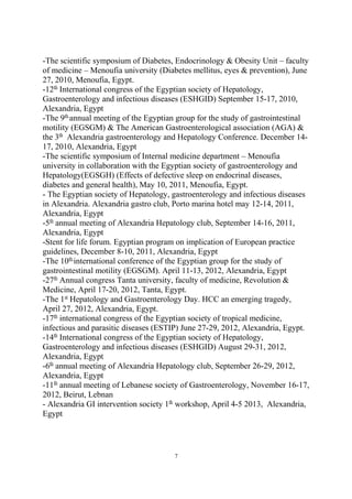 -The scientific symposium of Diabetes, Endocrinology & Obesity Unit – faculty
of medicine – Menoufia university (Diabetes mellitus, eyes & prevention), June
27, 2010, Menoufia, Egypt.
-12th
International congress of the Egyptian society of Hepatology,
Gastroenterology and infectious diseases (ESHGID) September 15-17, 2010,
Alexandria, Egypt
-The 9th
annual meeting of the Egyptian group for the study of gastrointestinal
motility (EGSGM) & The American Gastroenterological association (AGA) &
the 3th
Alexandria gastroenterology and Hepatology Conference. December 14-
17, 2010, Alexandria, Egypt
-The scientific symposium of Internal medicine department – Menoufia
university in collaboration with the Egyptian society of gastroenterology and
Hepatology(EGSGH) (Effects of defective sleep on endocrinal diseases,
diabetes and general health), May 10, 2011, Menoufia, Egypt.
- The Egyptian society of Hepatology, gastroenterology and infectious diseases
in Alexandria. Alexandria gastro club, Porto marina hotel may 12-14, 2011,
Alexandria, Egypt
-5th
annual meeting of Alexandria Hepatology club, September 14-16, 2011,
Alexandria, Egypt
-Stent for life forum. Egyptian program on implication of European practice
guidelines, December 8-10, 2011, Alexandria, Egypt
-The 10th
international conference of the Egyptian group for the study of
gastrointestinal motility (EGSGM). April 11-13, 2012, Alexandria, Egypt
-27th
Annual congress Tanta university, faculty of medicine, Revolution &
Medicine, April 17-20, 2012, Tanta, Egypt.
-The 1st
Hepatology and Gastroenterology Day. HCC an emerging tragedy,
April 27, 2012, Alexandria, Egypt.
-17th
international congress of the Egyptian society of tropical medicine,
infectious and parasitic diseases (ESTIP) June 27-29, 2012, Alexandria, Egypt.
-14th
International congress of the Egyptian society of Hepatology,
Gastroenterology and infectious diseases (ESHGID) August 29-31, 2012,
Alexandria, Egypt
-6th
annual meeting of Alexandria Hepatology club, September 26-29, 2012,
Alexandria, Egypt
-11th
annual meeting of Lebanese society of Gastroenterology, November 16-17,
2012, Beirut, Lebnan
- Alexandria GI intervention society 1th
workshop, April 4-5 2013, Alexandria,
Egypt
7
 