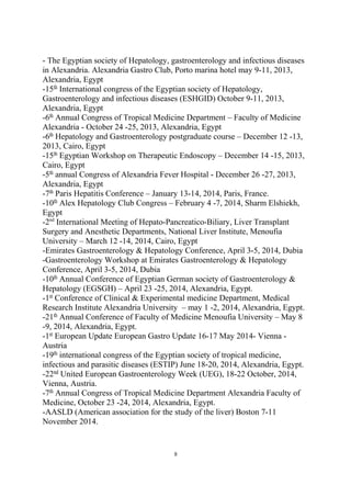 - The Egyptian society of Hepatology, gastroenterology and infectious diseases
in Alexandria. Alexandria Gastro Club, Porto marina hotel may 9-11, 2013,
Alexandria, Egypt
-15th
International congress of the Egyptian society of Hepatology,
Gastroenterology and infectious diseases (ESHGID) October 9-11, 2013,
Alexandria, Egypt
-6th
Annual Congress of Tropical Medicine Department – Faculty of Medicine
Alexandria - October 24 -25, 2013, Alexandria, Egypt
-6th
Hepatology and Gastroenterology postgraduate course – December 12 -13,
2013, Cairo, Egypt
-15th
Egyptian Workshop on Therapeutic Endoscopy – December 14 -15, 2013,
Cairo, Egypt
-5th
annual Congress of Alexandria Fever Hospital - December 26 -27, 2013,
Alexandria, Egypt
-7th
Paris Hepatitis Conference – January 13-14, 2014, Paris, France.
-10th
Alex Hepatology Club Congress – February 4 -7, 2014, Sharm Elshiekh,
Egypt
-2nd
International Meeting of Hepato-Pancreatico-Biliary, Liver Transplant
Surgery and Anesthetic Departments, National Liver Institute, Menoufia
University – March 12 -14, 2014, Cairo, Egypt
-Emirates Gastroenterology & Hepatology Conference, April 3-5, 2014, Dubia
-Gastroenterology Workshop at Emirates Gastroenterology & Hepatology
Conference, April 3-5, 2014, Dubia
-10th
Annual Conference of Egyptian German society of Gastroenterology &
Hepatology (EGSGH) – April 23 -25, 2014, Alexandria, Egypt.
-1st
Conference of Clinical & Experimental medicine Department, Medical
Research Institute Alexandria University – may 1 -2, 2014, Alexandria, Egypt.
-21th
Annual Conference of Faculty of Medicine Menoufia University – May 8
-9, 2014, Alexandria, Egypt.
-1st
European Update European Gastro Update 16-17 May 2014- Vienna -
Austria
-19th
international congress of the Egyptian society of tropical medicine,
infectious and parasitic diseases (ESTIP) June 18-20, 2014, Alexandria, Egypt.
-22nd
United European Gastroenterology Week (UEG), 18-22 October, 2014,
Vienna, Austria.
-7th
Annual Congress of Tropical Medicine Department Alexandria Faculty of
Medicine, October 23 -24, 2014, Alexandria, Egypt.
-AASLD (American association for the study of the liver) Boston 7-11
November 2014.
8
 