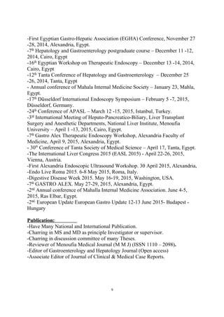 -First Egyptian Gastro-Hepatic Association (EGHA) Conference, November 27
-28, 2014, Alexandria, Egypt.
-7th
Hepatology and Gastroenterology postgraduate course – December 11 -12,
2014, Cairo, Egypt
-16th
Egyptian Workshop on Therapeutic Endoscopy – December 13 -14, 2014,
Cairo, Egypt
-12th
Tanta Conference of Hepatology and Gastroenterology – December 25
-26, 2014, Tanta, Egypt
- Annual conference of Mahala Internal Medicine Society – January 23, Mahla,
Egypt.
-17th
Düsseldorf International Endoscopy Symposium – February 5 -7, 2015,
Düsseldorf, Germany.
-24th
Conference of APASL – March 12 -15, 2015, Istanbul, Turkey.
-3rd
International Meeting of Hepato-Pancreatico-Biliary, Liver Transplant
Surgery and Anesthetic Departments, National Liver Institute, Menoufia
University – April 1 -13, 2015, Cairo, Egypt.
-7th
Gastro Alex Therapeutic Endoscopy Workshop, Alexandria Faculty of
Medicine, April 9, 2015, Alexandria, Egypt.
- 30th
Conference of Tanta Society of Medical Science – April 17, Tanta, Egypt.
-The International Liver Congress 2015 (EASL 2015) - April 22-26, 2015,
Vienna, Austria.
-First Alexandria Endoscopic Ultrasound Workshop. 30 April 2015, Alexandria,
-Endo Live Roma 2015. 6-8 May 2015, Roma, Italy.
-Digestive Disease Week 2015. May 16-19, 2015, Washington, USA.
-7th
GASTRO ALEX. May 27-29, 2015, Alexandria, Egypt.
-2nd
Annual conference of Mahalla Internal Medicine Association. June 4-5,
2015, Ras Elbar, Egypt.
-2nd
European Update European Gastro Update 12-13 June 2015- Budapest -
Hungary
Publication:
-Have Many National and International Publication.
-Charring in MS and MD as principle Investigator or supervisor.
-Charring in discussion committee of many Theses.
-Reviewer of Menoufia Medical Journal (M M J) (ISSN 1110 – 2098).
-Editor of Gastroenterology and Hepatology Journal (Open access)
-Associate Editor of Journal of Clinical & Medical Case Reports.
9
 