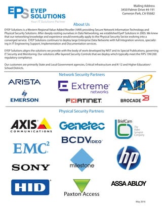 About Us
Network Security Partners
Physical Security Partners
May 2016
Mailing Address
3450 Palmer Drive #4-191
Cameron Park, CA 95682
EYEP Solutions is a Western Regional Value Added Reseller (VAR) providing Secure Network Information Technology and
Physical Security Solutions. After deeply rooting ourselves in Data Networking, we established EyeP Solutions in 2005. We knew
that our networking knowledge and experience would eventually apply to the Physical Security Sector evolving into a
converged service. EYEP Solutions continues to deploy large Enterprise Data Networks with full Integration services, specializ-
ing in IT Engineering Support, Implementation and Documentation services.
EYEP Solutions aligns the solutions we provide with the body of work developed by NIST and its Special Publications, governing
IT Security and Monitoring. Our solutions offer layered Security Controls that we deploy which typically meet the FIPS 199/200
regulatory compliance.
Our customers are primarily State and Local Government agencies, Critical infrastructure and K-12 and Higher Education/-
School Districts.
 