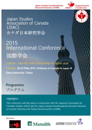 Highlights:
This conference will take place in conjunction with the Japanese Association for
Canadian Studies (JACS) and the Japan-Canada Interdisciplinary Research Network
on Gender, Diversity and Tohoku Reconstruction (JCIRN).
Japan Studies
Association of Canada
(JSAC)
カナダ日本研究学会
2015
International Conference
国際学会
Culture, Identity and Citizenship in Japan and
Canada 20-23 May 2015, Embassy of Canada to Japan &
Chuo University, Tokyo
Programme
プログラム
Japan-Canada Interdisciplinary
Research Network (JCIRN)
Sponsors
 