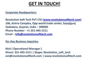 GET IN TOUCH!
Corporate Headquarters:
Revolution Soft Tech PVT LTD (www.revolutionsofttech.com)
106, Antrix Complex, Opp world trade center, Sayajigunj
Vadodara, Gujarat, India – 390005
Phone Number - +1 321-445-1511
Email – Info@revolutionsofttech.com
For Any Business Inquiries:
Nick ( Operational Manager )
Direct: 321-445-1511 | Skype: Revolution_soft_tech
om@revolutionsofttech.com | www.revolutionsofttech.com
 