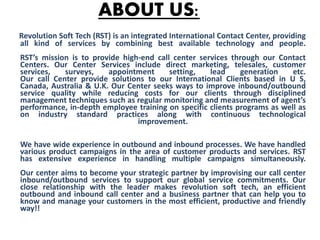 ABOUT US:
Revolution Soft Tech (RST) is an integrated International Contact Center, providing
all kind of services by combining best available technology and people.
RST’s mission is to provide high-end call center services through our Contact
Centers. Our Center Services include direct marketing, telesales, customer
services, surveys, appointment setting, lead generation etc.
Our call Center provide solutions to our International Clients based in U S,
Canada, Australia & U.K. Our Center seeks ways to improve inbound/outbound
service quality while reducing costs for our clients through disciplined
management techniques such as regular monitoring and measurement of agent’s
performance, in-depth employee training on specific clients programs as well as
on industry standard practices along with continuous technological
improvement.
We have wide experience in outbound and inbound processes. We have handled
various product campaigns in the area of customer products and services. RST
has extensive experience in handling multiple campaigns simultaneously.
Our center aims to become your strategic partner by improvising our call center
inbound/outbound services to support our global service commitments. Our
close relationship with the leader makes revolution soft tech, an efficient
outbound and inbound call center and a business partner that can help you to
know and manage your customers in the most efficient, productive and friendly
way!!
 