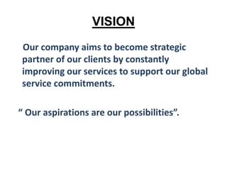 VISION
Our company aims to become strategic
partner of our clients by constantly
improving our services to support our global
service commitments.
“ Our aspirations are our possibilities”.
 