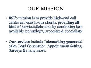 OUR MISSION
• RST’s mission is to provide high-end call
center services to our clients, providing all
kind of Services/Solutions by combining best
available technology, processes & specialists!
• Our services include Telemarking generated
sales, Lead Generation, Appointment Setting,
Surveys & many more.
 