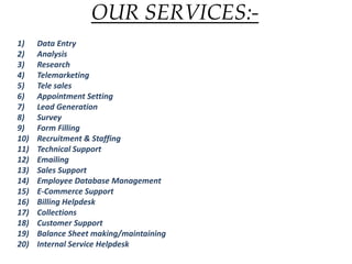OUR SERVICES:-
1) Data Entry
2) Analysis
3) Research
4) Telemarketing
5) Tele sales
6) Appointment Setting
7) Lead Generation
8) Survey
9) Form Filling
10) Recruitment & Staffing
11) Technical Support
12) Emailing
13) Sales Support
14) Employee Database Management
15) E-Commerce Support
16) Billing Helpdesk
17) Collections
18) Customer Support
19) Balance Sheet making/maintaining
20) Internal Service Helpdesk
 