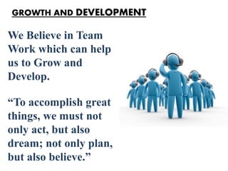 We Believe in Team
Work which can help
us to Grow and
Develop.
“To accomplish great
things, we must not
only act, but also
dream; not only plan,
but also believe.”
GROWTH AND DEVELOPMENT
 