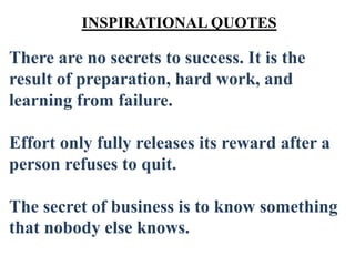 There are no secrets to success. It is the
result of preparation, hard work, and
learning from failure.
Effort only fully releases its reward after a
person refuses to quit.
The secret of business is to know something
that nobody else knows.
INSPIRATIONAL QUOTES
 