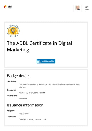 The ADBL Certiﬁcate in Digital
Marketing
Badge details
Description
This Badge is awarded to Natives that have completed all of the Dot Native short
courses.
Created on
Wednesday, 15 July 2015, 5:21 PM
Issuer name
Dot Native
Issuance information
Recipient
Nick O'Reilly
Date issued
Tuesday, 19 January 2016, 10:13 PM
897 
LIFETIME
 