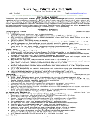 Resume of Scott Bryer
1
Scott R. Bryer, CMQ/OE, MBA, PMP, SSGB
521 South Harlan Street, York PA 17402
(c) 717.816.8489 Email: scott.bryer@hotmail.com
PROFESSIONAL SUMMARY
Experienced, highly accomplished systems, quality, process and production manager with dynamic portfolio of leadership,
supervision and technical/academic credentials; Served in several roles of significant responsibility for leading defense and
automotive manufacturing companies, bringing both quality/process management and technical talent to a fast-paced, high demand
industry; Talents include excellentcustomer first management, product development, launch management, technical writing, ability to
lead,supervise and participate in multi-tasking team environments. Data driven success in fiscal, quality,and volume;proven ability to
deliver innovative results balancing tactical and strategic business objectives - And all while smiling.
PROFESSIONAL EXPERIENCE
Carlisle Construction M aterials January2015 – Present
Senior Quality Engineer
 Responsible for Poly-ISO insulation board quality at 7 plants around the US.
 Implement a customer complaint process in SAP and Initiate corrective actions via CAPA, also use BI for data analysis.
 Lead CAPA teams on more complex problems via standard root cause and corrective action methods leading resources forw ard w ith a
continuous improvement philosophy.
 Ow ner and manager of SharePoint site for Quality Services team.
 Manage and launch Game changing strategy implementation of deviation process using SharePoint for all 28 CCM facilities across the US.
 Visit operations sites and audit Quality Manuals w ith an upbeat, partnership and coaching philosophy, similar to ISO 9001.
 Champion QA technician meetings across plants for standardization and review of quality manual. Chairman of the first QA technician
Summit at CCM. This w as a tw o day event that brought technicians together from around the business.
 Train team members around the business in 8D, 5Y, CAPA and release aesthetics training program and guide in 2016.
OshKosh – JLG Inc. July2010 – December 2014
Quality Manager – New Product Development/Warranty
 Cross Segment ISO Auditor and Coach for OshKosh Companies. Train Six Sigma to new Hires for local Operations facilities.
 Review w orldw ide w arranty claims and Initiate corrective actions via CAPA in a global and cross-functional team environment (suppliers,
production, engineering, supply chain & others) – focused on Quality, Delivery, Cost and Morale.
 Setup Process, Quality Stories & Dashboards for the Global New Product Development teams. Supplier, Manufacturing and Customer. Built
a team of engineers up in the role.
 Integrated into team that recorded 10 million in product cost savings in Fiscal 2012 and 41 million in 2013.
 Drive failure rates on Caterpillar Branded systems and components. Lead Air conditioning system failures team and reduced failures from
1.4% to almost 0.5% in 9 months. Reduce DPU rates from over 5% to few er than 2% in 15 months.
 Manage current product corrective actions until closure leading resources forw ard w ith a continuous improvement philosophy.
 Investigate and resolve repetitive internal and external issues via various means including RWA, Causal dB, MAPICS, supplier quality w ebsite,
engineering and CAT w ebsite.
 Use six sigma methodology and data collection to issue corrective actions to manufacturing, supplier quality and engineering departments.
Root Cause issues w ith operations research in w arranty claims, engineering changes and supplier feedback.
 Game changing strategy implementation: Internal PPAP, internal deviation processes & QUART Globally at JLG
 Visit dealers and w ork sites w ith an upbeat, partnership philosophy to assist in solving component and part failures.
Oven Industries December 2009 – July 2010
Senior Project & Process Engineer
 Product Ow ner of Processes for existing and new products including w ork instructions, process improvements and capital
 Launch Blancett, Heater Blankets and Tw o Butler Products. Launch included set up of Production Line, drafting a business Plan and Leading
a team in Engineering, Production, Sales, Quality and Purchasing for on time success.
 Plant Technical Expert and technical expert in RFP/RFQ process.
 Responsible for set up of new processes including technical documentation of assemblies and w ork instructions.
 Driver of plant and product cost reductions w ith increases in plant efficiencies and reduction of w aste.
 Delivers information about the product and process characteristics, significant and critical (SC&CC) characteristics and ow ns the DFMEA and
FMEA as they relate to the control plan.
 Defines the control methods and reaction plans as w ell as maintains the control plans for systems and subsystems.
 Assists in all corporate certifications including UL submissions, ISO & AS certifications.
BAE Systems, Ground Systems Division April 2007 – February 2009
Senior Systems Floor Support/Process/Quality Engineer (Contract Position), Bradley and MRAP Programs
 Manage and improve processes and systems for the Bradley A2, A3 & MRAP Assembly Lines (And Derivatives).
 Implement LEAN initiatives including: 5S, Operator Training, JIT, 7 Wastes.
 Complete Final Inspection Review s (FIR) for DD250 submission into WAWF to the US Government and other CDRL’s.
 Initialize Weld SRP’s for repair and final signoff on armor plating and other hazardous locations on vehicles.
 Perform w eekly Safety & Process Audits; w ork w ith indented BOM’s, TDP’s and DCMA employees.
 POC for DCMA on MRAP and all variantsincluding interfacing w ith SPAWAR for quality issues and customer concerns.
 Quality DPU reduction from 6 per vehicle to few er than 2. Weekly and monthly metrics maintenance.
 Start up of MRAP at Letterkenny Army Depot for BAE. Launched three variants w ith on time deliveries.
 Data monitor for quality (supplier and customer) and delivery on the MRAP and all variants produced at Letterkenny
 Instrumental in Quality alerts, safety notices, Engineering changes and BOM changes to the shop floor.
 Vendor Incoming quality checks on armor (High Hard) and components for conformity to metal standards - MRAP.
 Researching and referencing IHS standards, NAS, NSN and other military common standards.
 MRAP variants include the MRAP SOCOM, MRAP CAT II, CAT II PLUS, MMPV ENG and MMPV EOD
 