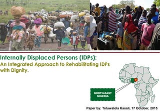 Internally Displaced Persons (IDPs):
NORTH-EAST
NIGERIA
An Integrated Approach to Rehabilitating IDPs
with Dignity.
Paper by: Toluwalola Kasali, 17 October, 2015
 