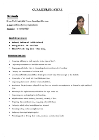 CURRICULUM-VITAE
Santosh
House No-E/698, SGM Nagar, Faridabad, Haryana.
E-mail: santoshojha5050@gmail.com
Phone no: +91-9717328550
Work Experience:
 School: Ashirwad Public School
 Designation: PRT Teacher
 Time Period: Sep 2011 – Dec 2014.
Summary of Skills
 Preparing All Subjects study material for the class 3rd to 7th.
 Organizing coursework for multiple courses at a time.
 Engaging pupils in the class in stimulating discussions interactive learning.
 Carrying out assessments of students work.
 Use of aids (Math lab, Smart Class etc.) to give concrete idea of the concepts to the students.
 Knowledge of MS Word, MS Excel, MS PowerPoint.
 Organizing after-school activities for school children.
 Monitoring the performance of pupils in my class and providing encouragement to those who need additional
help.
 Assisting in the organization school events like trips, events etc.
 Organizing and participating in staff meetings.
 Responsible for lesson planning, delivering, marking of work.
 Preparing classes and delivering engaging, coherent lectures.
 Delivering whole school assemblies when required.
 Planning, setting and assessing homework.
 Enforcing the school behavior policy.
 Assisting pupils to develop their social, emotional and behavioral skills.
 