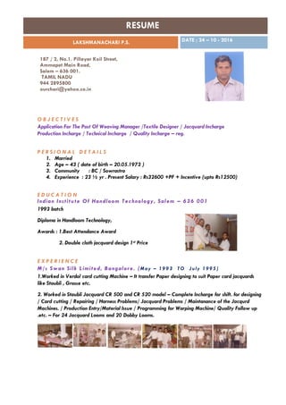 RESUME
LAKSHMANACHARI P.S. DATE ; 24 – 10 - 2016
187 / 2, No.1. Pillayar Koil Street,
Ammapet Main Road,
Salem – 636 001.
TAMIL NADU
944 2895800
ourchari@yahoo.co.in
O B J E C T I V E S
Application For The Post Of Weaving Manager /Textile Designer / Jacquard Incharge
Production Incharge / Technical Incharge / Quality Incharge – reg.
P E R S I O N A L D E T A I L S
1. Married
2. Age – 43 ( date of birth – 20.05.1973 )
3. Community : BC / Sowrastra
4. Experience : 23 ½ yr . Present Salary : Rs32600 +PF + Incentive (upto Rs12500)
E D U C A T I O N
Indian Institute Of Handloom Technology, Salem – 636 001
1993 batch
Diploma in Handloom Technology,
Awards : 1.Best Attendance Award
2. Double cloth jacquard design 1st Price
E X P E R I E N C E
M/s Swan Silk Limited, Bangalore. (May – 1993 TO July 1995 )
1.Worked in Verdol card cutting Machine – It transfer Paper designing to suit Paper card jacquards
like Staubli , Grosse etc.
2. Worked in Staubli Jacquard CR 500 and CR 520 model – Complete Incharge for shift. for designing
/ Card cutting / Repairing / Harness Problems/ Jacquard Problems / Maintanance of the Jacqurd
Machines. / Production Entry/Material Issue / Programming for Warping Machine/ Quality Follow up
.etc. – For 24 Jacquard Looms and 20 Dobby Looms.
 