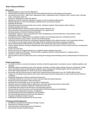 RRoolleess && RReessppoonnssiibbiilliittiieess::
PPeerrssoonnnneell::
 Making employees aware of various HR policies.
 Maintaining Personal files, Personnel Records and Confidential Records of all employees of all regions.
 Generating Various letters - Offer Letter, Appointment Letter, Confirmation Letter, Probation Letter, Contract Letter, Warning
Letter, Termination Letter etc
 Continuous updating of an online HR software
 Marking sure that the separated employee's accounts are cleared within specified period.
 Helping employees to avail variousbenefits available tothem asand when required.
 Handling the HR Audit.
 Maintaining Important documents like Leave records, Attendance Register, Wage Register, Muster Rollsetc.
 Handling employee grievances.
 Query Handing (Queries related to Salary, ESI, PF, Gratuity, Maternity, etc.)
 Close interaction and meeting with Vendors/Managers on a regular basis
 Handling Employees Relation & Employee Retention.
 Handling the employees’ queriesregarding their terms of employment, relevantentitlement, claim procedure, salary
computation and leave calculation.
 Investigating and providing guidance on employee relations issues through progressive disciplinary process.
 Organizing employee safety, welfare, wellnessand health programs.
 Conducting various HR activities for motivating & engaging employees (Fun @Work Activities, R & R, Leadership Talketc.)
 To be the first level of interface between HR & Operations for all HR related initiativesand query handling
 Ensure implementation of HR initiativeson the floor such as HR Forums; Skip meets, Satisfaction surveys, etc.
 Conduct regular refresher training on HR policies for both Agents and Team Leaders to ensure clarity/awareness on HR policies
and procedures.
 Conduct Exit Interviews.
 Ensure clearances for resigned employees are completed within committed time-lines.
 Investigate and give out Warnings – Verbal/written to employees found in violation of process/ company policies.
 Taking care of Pre Training Batches
 Meet up with New Hires to understand concerns during the training period and taking trainer’s feedback before the batch hits on
floor
TTaalleenntt AAccqquuiissiittiioonn ::
 Currently involved in a variety of recruitment activities so that the organization’s recruitment process isefficient, effective and
equitable.
 Handling complete recruitment process from sourcing, searching, screening, target-hunting, interview, coordination, setting
salary expectation, follow-up till joining of candidates, vendor management, building rapport with the operations team.
 Ensure that all open positions are closed as per the pre-decided timelines..
 Interacting with the delivery teams on regular basis and prioritizing requirements as per the billable effective dates.
 Taking care of monthly hiring indents, work closely with internal & external hiring teams to ensure timely delivery of desired
candidates.
 Conducting Hiring Drives Walk-insand Personal Interviews.
 Conducting induction for new joiners to create awareness of the Recruitment function.
 Designing and driving Employee Referral Initiatives.
 Floating internal job postings as per the operations requirements.
 Maintain reports and update database information on business hiring requirements & deliverable.
 Liasoning with the consultants, putting the requirement on the sites.
 Coordinating with Campuses for Placements and internship programs.
 Documenting the interview process and sharing feedback with line managers and consultants
 Working on the Compensation structures of employees
 Spearheading final interviewnegotiations with candidates
 Executing joining formalities for final selected employees
 Preparing Monthly Recruitment Reports
 Handling the induction programme for the new joinee.
TTrraaiinniinngg aanndd DDeevveellooppmmeenntt::--
 Identifying Training Needs of employees through a survey.
 Preparation of Training Calendar.
 Ensuring timely training programs for all employees.
 Maintaining Training'sFeedback Report.
 