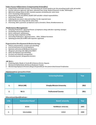 SSaallaarryy && ppaayyrroollll ffuunnccttiioonnss:: ((ccoommppeennssaattiioonn && bbeenneeffiittss))::
 Compensation & Benefitsstructure benchmarking for various bandsas per the prevailing trends in the job market.
 Execute with prior approval, Soft loans, education loan, Group Medical Insurance & other HR Benefits.
 Effectively manage bonus & other incentive payouts calculations for entire team.
 Leave Accounting & Management.
 Responsible for PF, ESI, BONUS, SALARY SLIP and other related responsibilities.
 Full & Final Settlement.
 Collating the new joiners data and sending itto the respected team
 Referral inputs sent along with the salary data
 Processing others payments of employees such as Incentive, Bonus, Reimbursement etc.
PPeerrffoorrmmaannccee MMaannaaggeemmeenntt::--
 Initiating Performance Appraisal Process of employees along with their reporting manager
 Facilitating and giving feedbacks.
 End to end process maintenance.
 Ensuring timely completion of PMS.
 Generating Performance Appraisal Letters - With / Without Increment.
 Updating personal file & HRIS with respective appraisal.
OrganizationDevelopment& Restructuring:-
 Policies and procedures revision and controlling
 Level of awareness at level of employees.
 Optimum utilization of HR(Human Resource)
 Manpower planning with differential HOD’S
 Policy development and controlling.
 Personal and admin file management.
 Evaluation of grade /designation structure.
HR M.I.S.:-
 Preparing Daily, Month, & Yearly HR & Business Review Reports.
 Maintain & Publish Daily Attrition & Headcount Tracker.
 Maintaining EmployeesPersonal filing & Responsible for New Joiners Back Ground Verification.
PROFESSIONALQUALIFICATION:-
S.No Course University/Institute Year
1. M.B.A (HR) Vinayka Mission University 2012
2. M.I.S Professional Courses 2011
EducationalQualifications:-
S.No Examination Passed Board/ university Year
1. B.Com Rohillkhand University 2003
2. Intermediate C.B.S.E 2000
 