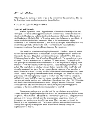 ΔH = ΔE + RT Δngas
Where Δngas is the increase of moles of gas in the system from the combustion. This can
be determined by the combustion equation for naphthalene:
C10H8(s) + 12O2(g) = 10CO2(g) + 4H2O(l)
Materials and Methods
For this experiment a Parr Oxygen Bomb Calorimeter with Stirring Motor was
employed. The basics of this apparatus consisted of an insulated container with a lid, a
stainless steel bucket, and sealable stainless steel container (the bomb). The stainless
steel bucket was filled with 2.00 l of deionized water after the bomb was placed in it. A
stirrer attached to the insulated container’s lid sat in the water to enable proper
distribution of the heat from the bomb. A Parr model 6775 digital thermometer was also
inserted through the lid into the water bath. This thermometer was used to take
temperature readings at five second intervals during the experiment.
The bomb had two electrodes hanging from the lid. One had a pan at the bottom
to catch any left over reactants. Samples to be analyzed were pressed into pellets with
the use of a die press. The pellets were trimmed to a mass within 0.900 to 1.05 grams.
Pellets were fused to a Parr Fuse Wire about 10 cm in length. The mass of the wire was
recorded. The wire was connected to a variable DC power supply. The sample pellet
was gently pulled onto the wire as current heated it. After the pellet was properly fused,
the mass of both the wire and pellet were recorded. The difference gave the mass of the
pellet. The wire/pellet was attached between the two electrodes of the bomb’s lid with
the pellet suspended just above the pan connected to the electrode. Care was taken to
ensure that the wire wasn’t touching anything other than the electrodes to prevent a short
circuit. The lid was gently screwed onto the bomb hand-tight. The bomb was filled and
pressurized with ultra high purity oxygen to about 30 atm. The bomb was vented and
refilled to 30 atm with UHP oxygen to evacuate atmospheric contaminants. The bomb
was lowered into the stainless steel pail and two 10 cm leads from a Parr 2901EB ignition
unit were connected to the electrodes of the lid. The pail was then filled with 2.00 l of
deionized water. The insulated container lid was put in place, the stirring rod was
connected to the motor, and the thermometer probe was inserted.
Temperature readings were recorded until the rate of change was negligible.
Sample was ignited by pressing the ignition switch. No observables were present at time
of ignition. After about 10 – 15 seconds the temperature began to rise. Temperature was
recorded at five second intervals until the temperature no longer rose. Graphs of
temperature versus time were plotted for each run. Three runs were performed for
benzoic acid and naphthalene each. The benzoic acid runs were used to determine the
average heat capacity of the system. From that the molar enthalpy change for
naphthalene was derived.
 