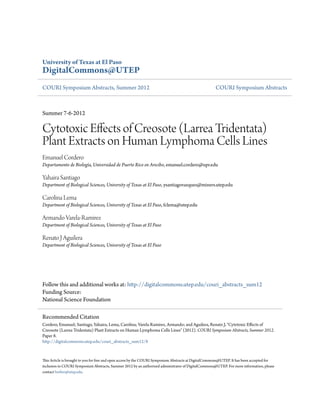 University of Texas at El Paso
DigitalCommons@UTEP
COURI Symposium Abstracts, Summer 2012 COURI Symposium Abstracts
Summer 7-6-2012
Cytotoxic Effects of Creosote (Larrea Tridentata)
Plant Extracts on Human Lymphoma Cells Lines
Emanuel Cordero
Departamento de Biología, Universidad de Puerto Rico en Arecibo, emanuel.cordero@upr.edu
Yahaira Santiago
Department of Biological Sciences, University of Texas at El Paso, ysantiagovazquez@miners.utep.edu
Carolina Lema
Department of Biological Sciences, University of Texas at El Paso, fclema@utep.edu
Armando Varela-Ramirez
Department of Biological Sciences, University of Texas at El Paso
Renato J Aguilera
Department of Biological Sciences, University of Texas at El Paso
Follow this and additional works at: http://digitalcommons.utep.edu/couri_abstracts_sum12
Funding Source:
National Science Foundation
This Article is brought to you for free and open access by the COURI Symposium Abstracts at DigitalCommons@UTEP. It has been accepted for
inclusion in COURI Symposium Abstracts, Summer 2012 by an authorized administrator of DigitalCommons@UTEP. For more information, please
contact lweber@utep.edu.
Recommended Citation
Cordero, Emanuel; Santiago, Yahaira; Lema, Carolina; Varela-Ramirez, Armando; and Aguilera, Renato J, "Cytotoxic Effects of
Creosote (Larrea Tridentata) Plant Extracts on Human Lymphoma Cells Lines" (2012). COURI Symposium Abstracts, Summer 2012.
Paper 8.
http://digitalcommons.utep.edu/couri_abstracts_sum12/8
 
