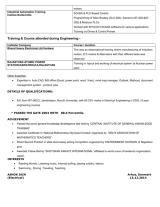 motors 
Industiral Automation Training 
Institue,Noida,India SCADA & PLC Based Control 
Programming of Allen Bradley (SLC-500), Siemens (S7-200 &S7- 
300) & Modicon PLCs 
Worked with INTOUCH SCADA software for various applications. 
Training on Drives & Control Panels 
Training & Course attended during Engineering:- 
Institute/ Company Course / duration 
Bharat Heavy Electricals Ltd Hardwar This was an observational training where manufacturing of Induction 
motors, D.C motors & Alternators with their different tests was 
observed 
RAJASTHAN ATOMIC POWER 
STATION,RAWATBHATA,RAJASTHAN Training in ‘layout and working of electrical system' at Nuclear power 
plant 
Other Expertise: 
· Expertise in: Auto CAD, MS office (Excel, power point, word, Visio), mind map manager, Outlook, Mathcad, document 
management system., product view 
DETAILS OF QUALIFICATIONS: 
· B.E from NIT (REC), Jamshedpur, Ranchi University, with 69.33% marks in Electrical Engineering in 2002. (4 year 
engineering course). 
* PASSED THE GATE 2004 WITH 88.6 Percentile. 
ACHIEVEMENT 
· Passed the junior general knowledge &intelligence test held by 'CENTRAL INSTITUTE OF GENERAL KNOWLEDGE 
TRAINING' 
· Awarded Certificate In 'National Mathematics Olympiad Contest’ organized by 'DELHI ASSOCIATION OF 
MATHEMATICS TEACHERS'` 
· Stood Second Position in state level essay writing competition organized by 'ENVIRONMENT DIVISION' of Rajasthan 
govt. 
· Awarded Yellow Belt by 'SHOTOKAN KARATE INTERNATIONAL' affiliated to world union of karate-do organization, 
Japan. 
INTERESTS 
· Reading Novels, Listening music, Internet surfing, playing sudoku, kakuro. 
· Swimming , Driving ,Traveling, Teaching 
ASHOK JAIN Arhus, Denmark 
(Electrical) 15.12.2014 
 