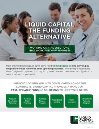 LIQUID CAPITAL
THE FUNDING
ALTERNATIVE
WORKING CAPITAL SOLUTIONS
THAT WORK FOR YOUR BUSINESS
OB100 11/15
WITHOUT LOCKING YOU INTO COMPLICATED, LONG-TERM
CONTRACTS, LIQUID CAPITAL PROVIDES A RANGE OF
FAST, RELIABLE FUNDING SOLUTIONS TO MEET YOUR NEEDS:
Most growing businesses, at some point, need working capital to fund payroll, pay
suppliers or cover numerous other operating expenses. If the timing of receivables
doesn’t align with payables, you may find yourself unable to meet financial obligations or
seize short-term opportunities.
Accounts
Receivable
Factoring
Purchase
Order
Financing
Purchase
Finance
Program
Asset Based
Lending
Credit
Insurance
International
Factoring
Program
 