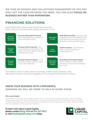 Liquid Capital offers a robust range of financing products and
tools to bring your business liquidity, flexibility and peace of mind:
OB100 11/15
WE TAKE ON INVOICE AND COLLECTIONS MANAGEMENT SO YOU NOT
ONLY GET THE CASH INFUSION YOU NEED, YOU CAN ALSO FOCUS ON
BUSINESS RATHER THAN PAPERWORK.
Accounts
Receivable
Factoring
Purchase
Order
Financing
Purchase
Finance
Program
Asset-based
Lending
Credit
Insurance
International
Factoring
Program
FINANCING SOLUTIONS
Accounts Receivable Factoring –
Get immediate financing by selling your
credit-worthy B2B invoices.
Purchase Order Financing – Buy
pre-sold product quickly based on the
quality of your POs—without drawing on
your bank line of credit.
Purchase Finance Program – Fund
purchases through a credit line based
on your own credit status.
Asset Based Lending – Increase credit
availability and business flexibility through
customized loans secured by accounts
receivable, inventory and fixed assets.
Credit Insurance – Pay off existing
debts in case of insolvency or
protracted payment.
International Factoring Program –
Get the capital you need by selling
international invoices that most lenders
won’t touch.
We handle the needs of small, medium and emerging middle-market businesses, while
delivering the resources and service capabilities of a much larger financial services company.
GROW YOUR BUSINESS WITH CONFIDENCE,
KNOWING WE WILL BE THERE TO HELP AT EVERY STAGE.
Why Liquid Capital
Liquid Capital is a full-service working capital and trade finance company. We have the largest geographic footprint of alternative
funding professionals in North America, offering clients a customized and flexible approach with local decision makers. We offer a
complete range of solutions for all industries and provide immediate financing upon approval with no long term contracts or hidden
fees. At Liquid Capital, we help you grow your business.
To learn more about Liquid Capital,
please contact Benjy Wolf at 954-227-9312
or visit liquidcapitalfunding.com today.
 