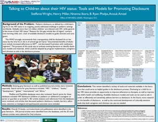 Talking to Children about their HIV status: Tools and Models for Promoting Disclosure
Steffanie Wright, Henry Miller, Nnenna Ikoro, B. Ryan Phelps,Anouk Amzel
Office of HIV/AIDS, USAID, Washington D.C.
Background of the Problem: Pediatric disclosure, as defined by a child learn-
ing his or her HIV status is an ongoing, poorly addressed challenge in pediatric settings
worldwide. Globally more than 3.2 million children1
are infected with HIV, while general-
ly few know of their HIV status.2
Reasons for this gap include fear of stigma3
, concern
over harming child, and a lack of available disclosure models to guide clinicians and care-
givers.
The WHO strongly recommends that a seropositive child be disclosed his or her
status by the time he or she is of school-age (6-12yrs).4
Documented benefits of disclo-
sure include increased adherence to ART5
, and decreased frustration with medication
regimens.6
The purpose of this study was to evaluate existing literature to identify disclo-
sure models and materials, which could be adopted by program implementers, caregivers
and clinicians as aids in the disclosure process.
Methods: Existing grey literature as well as published journal articles were reviewed
separately. Search terms for grey literature included: “HIV,” “children,” “books,”
“development,” “global,” “international,” and “Africa.”
Medline and PsychInfo databases were also reviewed. Search terms for these
databases included: HIV disclosure (children or pediatric or adolescen*) (caregiver or
parent or guardian or provider*). 461 article citations and references from the databases
were reviewed, and articles that discussed pediatric disclosure, models, barriers, adher-
ence, retention or biological and psychosocial outcomes were included.
Results: Overall 15 books, curriculum/tools and publications were identified in the
grey literature. 104 journal articles were identified from the databases, and the 35 most
relevant articles were selected for final inclusion.
Conclusions: This review identified a variety of tools and materials available in the litera-
ture that could serve as helpful guides in the disclosure process. Disclosing to a child his or
her HIV status provides an opportunity to improve adherence to therapies, as well as improve
the child’s health and wellbeing. Available disclosure models and tools can be used as aids in
order to effectively and sensitively address barriers to disclosure. In the future, more research
on the benefits of disclosure, as well as the continued development of culturally-sensitive
tools that both caregivers and clinicians can use are needed.
References:
1. WHO. Treatment of Children living with HIV. Retrieved from http://www.who.int/hiv/topics/paediatric/hiv-paediatric-infopage/en/
2. Vreeman, R. et al. (2013). Disclosure of HIV status to children in resource-limited settings: a systematic review. J of Intnl. AIDS Soc.
3. Hejoaka, F. (2009). Care and secrecy: Being a mother of children living with HIV in Burkina Faso Soc. Sci. & Med. 69(6):869-76
4. Guideline on HIV disclosure counselling for children up to 12 years of age. (2011). Geneva, Switzerland: World Health Organization.
5. Cluver et al. (2015) “HIV is like tsotsi. ARVs are your guns”: association between HIV-disclosure and adherence to antiretroviral treatment among
adolescents in South Africa. AIDS Suppl 1:S57-65.
6. Fetzer BC et al. (2011) Barriers to and facilitators of adherence to pediatric antiretroviral therapy in a sub-Saharan setting: insights from a qualitative
study. AIDS Patient Care STDS, 25(10):61121.
 