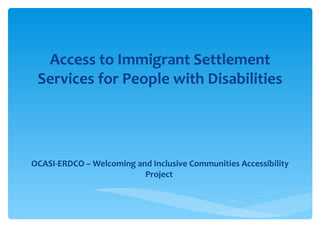 Access to Immigrant Settlement
 Services for People with Disabilities




OCASI-ERDCO – Welcoming and Inclusive Communities Accessibility
                          Project
 