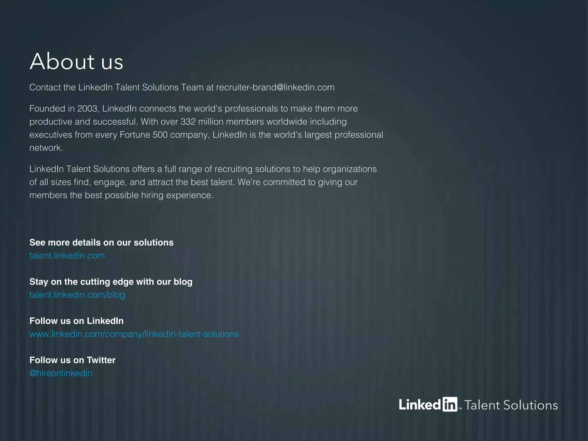 About us
Contact the LinkedIn Talent Solutions Team at recruiter-brand@linkedin.com
Founded in 2003, LinkedIn connects the world’s professionals to make them more
productive and successful. With over 332 million members worldwide including
executives from every Fortune 500 company, LinkedIn is the world’s largest professional
network.
LinkedIn Talent Solutions offers a full range of recruiting solutions to help organizations
of all sizes find, engage, and attract the best talent. We’re committed to giving our
members the best possible hiring experience.
See more details on our solutions
talent.linkedin.com
Stay on the cutting edge with our blog
talent.linkedin.com/blog
Follow us on LinkedIn
www.linkedin.com/company/linkedin-talent-solutions
Follow us on Twitter
@hireonlinkedin
Talent Solutions
 