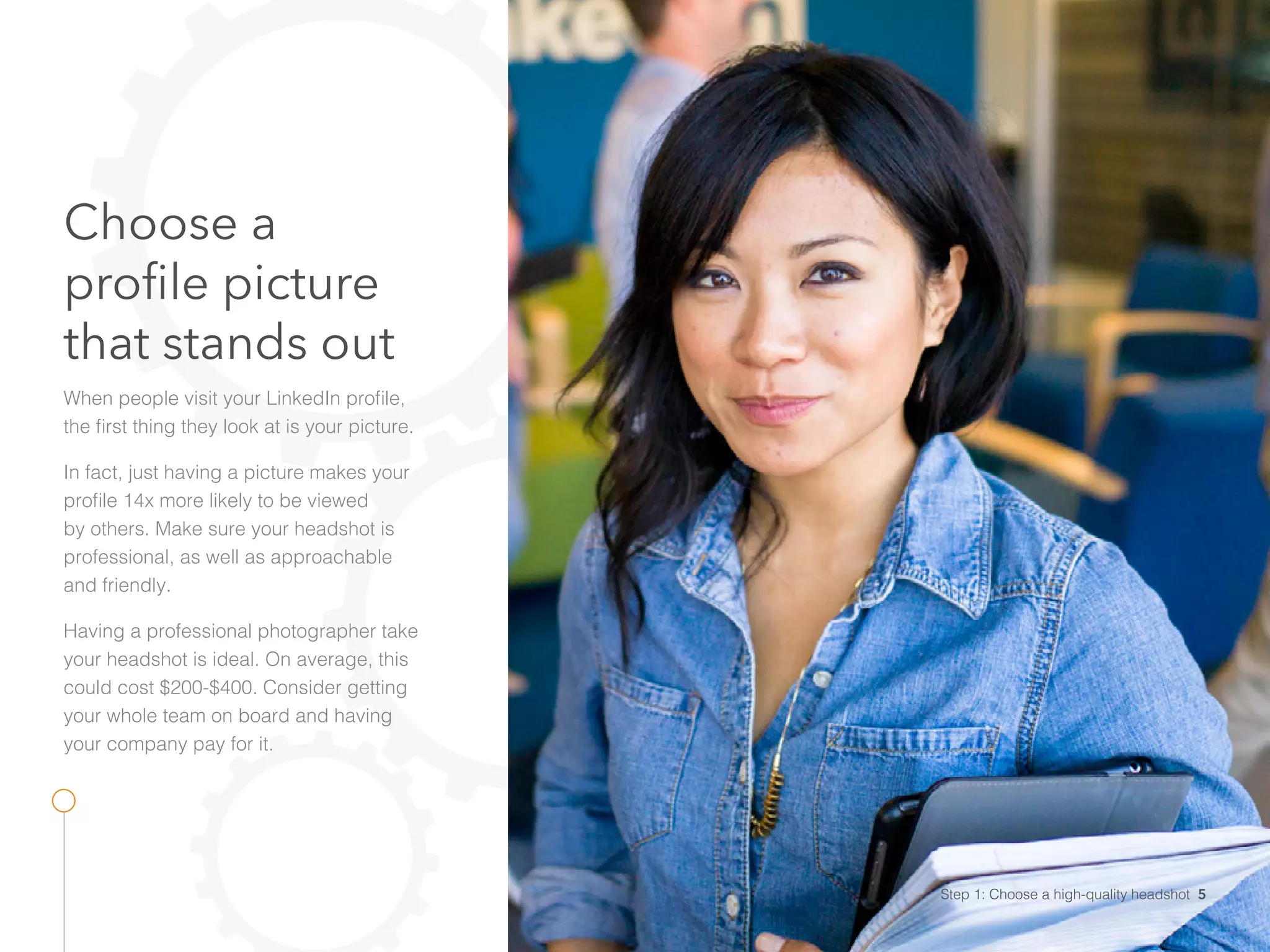 Choose a
profile picture
that stands out
When people visit your LinkedIn profile,
the first thing they look at is your picture.
In fact, just having a picture makes your
profile 14x more likely to be viewed
by others. Make sure your headshot is
professional, as well as approachable
and friendly.
Having a professional photographer take
your headshot is ideal. On average, this
could cost $200-$400. Consider getting
your whole team on board and having
your company pay for it.
Step 1: Choose a high-quality headshot 5
 