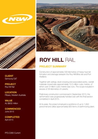 ROY HILL RAIL
CLIENT
Samsung C&T
PROJECT
Roy Hill Rail
LOCATION
Pilbara, Western Australia
VALUE
AU $632 million
COMMENCED
June 2013
COMPLETED
April 2015
PROJECT SUMMARY
Construction of approximately 330 kilometres of heavy haul rail
formation and drainage between the Roy Hill Mine site and Port
Hedland.
Together with sidings, level crossing and associated works, overall
materials moved was approximately 10.5 million cubic metres, of
which over 3 million cubic metres was rock. The scope included in
excess of 36 kilometres of culverts.
Preliminary construction commenced in September 2013, the
rail formation was progressively handed over with the final section
completed in April 2015.
At its peak, the project employed a workforce of up to 1,650
personnel and utilise approximately 800 items of earthmoving plant.
PFS-C060 Current
 