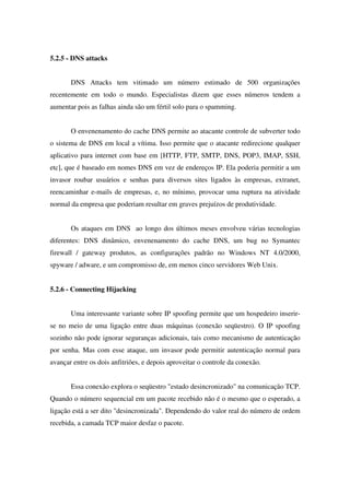 5.2.5 - DNS attacks
DNS Attacks tem vitimado um número estimado de 500 organizações
recentemente em todo o mundo. Especialistas dizem que esses números tendem a
aumentar pois as falhas ainda são um fértil solo para o spamming.
O envenenamento do cache DNS permite ao atacante controle de subverter todo
o sistema de DNS em local a vítima. Isso permite que o atacante redirecione qualquer
aplicativo para internet com base em [HTTP, FTP, SMTP, DNS, POP3, IMAP, SSH,
etc], que é baseado em nomes DNS em vez de endereços IP. Ela poderia permitir a um
invasor roubar usuários e senhas para diversos sites ligados às empresas, extranet,
reencaminhar e-mails de empresas, e, no mínimo, provocar uma ruptura na atividade
normal da empresa que poderiam resultar em graves prejuízos de produtividade.
Os ataques em DNS ao longo dos últimos meses envolveu várias tecnologias
diferentes: DNS dinâmico, envenenamento do cache DNS, um bug no Symantec
firewall / gateway produtos, as configurações padrão no Windows NT 4.0/2000,
spyware / adware, e um compromisso de, em menos cinco servidores Web Unix.
5.2.6 - Connecting Hijacking
Uma interessante variante sobre IP spoofing permite que um hospedeiro inserir-
se no meio de uma ligação entre duas máquinas (conexão seqüestro). O IP spoofing
sozinho não pode ignorar seguranças adicionais, tais como mecanismo de autenticação
por senha. Mas com esse ataque, um invasor pode permitir autenticação normal para
avançar entre os dois anfitriões, e depois aproveitar o controle da conexão.
Essa conexão explora o seqüestro "estado desincronizado" na comunicação TCP.
Quando o número sequencial em um pacote recebido não é o mesmo que o esperado, a
ligação está a ser dito "desincronizada". Dependendo do valor real do número de ordem
recebida, a camada TCP maior desfaz o pacote.
 