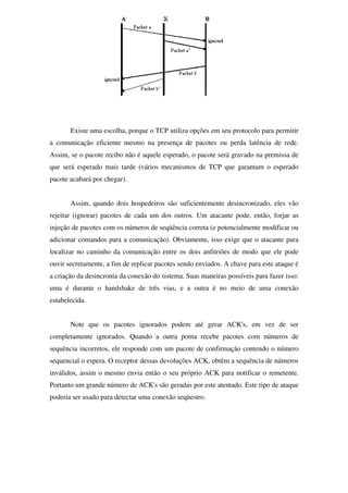Existe uma escolha, porque o TCP utiliza opções em seu protocolo para permitir
a comunicação eficiente mesmo na presença de pacotes ou perda latência de rede.
Assim, se o pacote recibo não é aquele esperado, o pacote será gravado na premissa de
que será esperado mais tarde (vários mecanismos de TCP que garantam o esperado
pacote acabará por chegar).
Assim, quando dois hospedeiros são suficientemente desincronizado, eles vão
rejeitar (ignorar) pacotes de cada um dos outros. Um atacante pode, então, forjar as
injeção de pacotes com os números de seqüência correta (e potencialmente modificar ou
adicionar comandos para a comunicação). Obviamente, isso exige que o atacante para
localizar no caminho da comunicação entre os dois anfitriões de modo que ele pode
ouvir secretamente, a fim de replicar pacotes sendo enviados. A chave para este ataque é
a criação da desincronia da conexão do sistema. Suas maneiras possíveis para fazer isso:
uma é durante o handshake de três vias, e a outra é no meio de uma conexão
estabelecida.
Note que os pacotes ignorados podem até gerar ACK's, em vez de ser
completamente ignorados. Quando a outra ponta recebe pacotes com números de
sequência incorretos, ele responde com um pacote de confirmação contendo o número
sequencial o espera. O receptor dessas devoluções ACK, obtêm a sequência de números
inválidos, assim o mesmo envia então o seu próprio ACK para notificar o remetente.
Portanto um grande número de ACK's são geradas por este atentado. Este tipo de ataque
poderia ser usado para detectar uma conexão seqüestro.
 