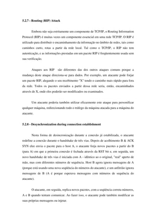 5.2.7 - Routing (RIP) Attack
Embora não seja estritamente um componente de TCP/IP, o Routing Information
Protocol (RIP) é muitas vezes um componente essencial em uma rede TCP/IP. O RIP é
utilizado para distribuir o encaminhamento da informação no âmbito de redes, tais como
caminhos curto, rotas a partir da rede local. Tal como o TCP/IP, o RIP não tem
autenticação, e as informações prestadas em um pacote RIP é freqüentemente usada sem
sua verificação.
Ataques aos RIP são diferentes das dos outros ataques comuns porque a
mudança deste ataque direciona-se para dados. Por exemplo, um atacante pode forjar
um pacote RIP, alegando o seu recebimento "X" tendo o caminho mais rápido para fora
da rede. Todos os pacotes enviados a partir dessa rede seria, então, encaminhados
através de X, onde eles poderão ser modificados ou examinados.
Um atacante poderia também utilizar eficazmente este ataque para personificar
qualquer máquina, redirecionando todo o tráfego da máquina atacada para a máquina do
atacante.
5.2.8 - Desynchronization during connection establishment
Nesta forma de desincronização durante a conexão já estabilizada, o atacante
redefine a conexão durante o handshake de três vias. Depois de acolhimento B & ACK
SYN elee envia o pacote para o host A, o atacante forja novos pacotes a partir do B
(para A) em que a primeira conexão é fechada através da RST bit e, em seguida, um
novo handshake de três vias é iniciada com A - idêntico ao o original, "real" aperto de
mão, mas com diferentes números de sequência. Host B agora ignora mensagens de A
(porque está usando uma nova seqüência do números do atacante), e um anfitrião ignora
mensagens de B (A é porque esperava mensagens com números de sequência do
atacante).
O atacante, em seguida, replica novos pacotes, com a seqüência correta números,
A e B quando tentam comunicar. Ao fazer isso, o atacante pode também modificar as
suas próprias mensagens ou injetar.
 
