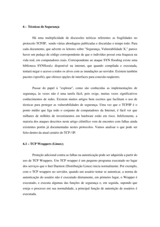 6 - Técnicas de Segurança
Há uma multiplicidade de discussões teóricas referentes as fragilidades no
protocolo TCP/IP, sendo várias abordagens publicadas e discutidas o tempo todo. Para
cada documento, que adverte os leitores sobre "Segurança, Vulnerabilidade X," parece
haver um pedaço de código correspondente de que o indivíduo possui esta fraqueza na
vida real, em computadores reais. Correspondente ao ataque SYN flooding existe uma
biblioteca SYNflood.c disponível na internet, que quando compilada e executada,
tentará negar o acesso a todos os alvos com as inundações ao servidor. Existem também
pacotes (spoofit), que oferece opções de interfaces para conexão-seqüestro.
Passar do papel à "explorar", como são conhecidas as implementações de
segurança, às vezes não é uma tarefa fácil, pois exige, muitas vezes significativos
conhecimentos de redes. Existem muitos artigos bem escritos que facilitam o uso de
técnicas para proteger as vulnerabilidades de segurança. Uma vez que o TCP/IP é o
ponto médio que liga todo o conjunto de computadores da Internet, é fácil ver que
milhares de milhões de investimentos em hardware estão em risco. Infelizmente, a
maioria dos ataques descritos neste artigo ciêntífico vem de encontro com falhas ainda
existentes porém já documentadas nestes protocolos. Vamos analisar o que pode ser
feito dentro da atual cenário do TCP / IP.
6.1 – TCP Wrappers (Linux);
Proteção adicional contra as falhas na autenticação pode ser adquirida a partir do
uso de TCP Wrappers. Um TCP wrapper é um pequeno programa executado no lugar
dos serviços que o Inet Daemon (Distribuição Linux) inicia normalmente. Por exemplo,
com o TCP wrappers no servidor, quando um usuário tentar se autenticar, a norma de
autenticação do usuário não é executado diretamente, em primeiro lugar, o Wrapper é
executado, e executa algumas das funções de segurança e, em seguida, supondo que
esteja o processo em sua normalidade, a principal função de autentição de usuários é
executada.
 
