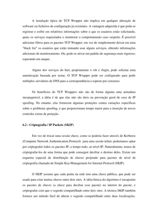 A instalação típica do TCP Wrapper não implica em qualquer alteração de
software ou ficheiros de configuração já existentes. A vantagem adquirida é que pode-se
registrar e exibir em relatórios informações sobre o que os usuários estão solicitando,
quais os serviços requisitados e monitorar o comportamento caso suspeito. É possível
adicionar filtros para os pacotes TCP Wrapper, em vez de simplesmente deixar em uma
"black list" os usuários que estão tentando usar alguns serviços, obtendo informações
adicionais de monitoramento. Ou, pode-se ativar um padrão de segurança mais rigoroso,
esperando um ataque.
Alguns dos serviços do Inet, propriamente o rsh e rlogin, pode solicitar uma
autenticação baseada por nome. O TCP Wrapper pode ser configurado para pedir
múltiplos servidores de DNS para a correspondência e esperar por consenso.
Os benefícios do TCP Wrappers não são de forma alguma uma armadura
inexpugnável, a idéia é de que elas não são úteis na prevenção geral do caso de IP
spoofing. No entanto, elas fornecem algumas proteções contra variações específicas
sobre o problema spoofing, e que proporcionam tempo maior para a inserção de novos
controles extras de proteção.
6.2 - Criptografia / IP Packets (SKIP)
Em vez de trocar uma sessão chave, como se poderia fazer através de Kerberos
(Computer Network Authentication Protocol) para uma sessão telnet, poderíamos optar
por criptografar todos os pacotes IP, a tempo todo, ao nível IP. Naturalmente, temos de
criptografar-los de uma forma que pode conseguir decifrar o destino deles. Existe um
esquema especial de distribuição de chaves projetado para pacotes de nível de
criptografia chamado de Simple Key-Management for Internet Protocol (SKIP).
O SKIP assume que cada ponta na rede tem uma chave pública, que pode ser
usado para criar muitas chaves entre dois sites. A idéia básica do algoritmo é encapsular
os pacotes de chaves (a chave para decifrar esse pacote) no interior do pacote, e
criptografar com que o segredo compartilhado entre dois sites. A técnica SKIP também
fornece um método fácil de alterar o segredo compartilhado entre duas localizações.
 