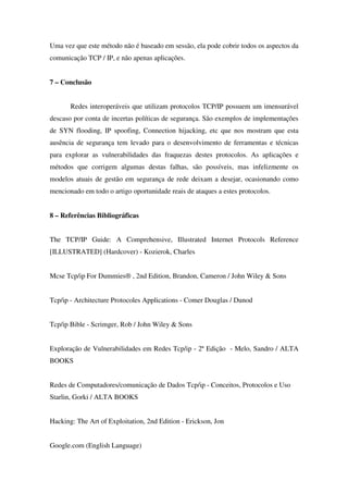 Uma vez que este método não é baseado em sessão, ela pode cobrir todos os aspectos da
comunicação TCP / IP, e não apenas aplicações.
7 – Conclusão
Redes interoperáveis que utilizam protocolos TCP/IP possuem um imensurável
descaso por conta de incertas políticas de segurança. São exemplos de implementações
de SYN flooding, IP spoofing, Connection hijacking, etc que nos mostram que esta
ausência de segurança tem levado para o desenvolvimento de ferramentas e técnicas
para explorar as vulnerabilidades das fraquezas destes protocolos. As aplicações e
métodos que corrigem algumas destas falhas, são possíveis, mas infelizmente os
modelos atuais de gestão em segurança de rede deixam a desejar, ocasionando como
mencionado em todo o artigo oportunidade reais de ataques a estes protocolos.
8 – Referências Bibliográficas
The TCP/IP Guide: A Comprehensive, Illustrated Internet Protocols Reference
[ILLUSTRATED] (Hardcover) - Kozierok, Charles
Mcse Tcp/ip For Dummies® , 2nd Edition, Brandon, Cameron / John Wiley & Sons
Tcp/ip - Architecture Protocoles Applications - Comer Douglas / Dunod
Tcp/ip Bible - Scrimger, Rob / John Wiley & Sons
Exploração de Vulnerabilidades em Redes Tcp/ip - 2ª Edição - Melo, Sandro / ALTA
BOOKS
Redes de Computadores/comunicação de Dados Tcp/ip - Conceitos, Protocolos e Uso
Starlin, Gorki / ALTA BOOKS
Hacking: The Art of Exploitation, 2nd Edition - Erickson, Jon
Google.com (English Language)
 