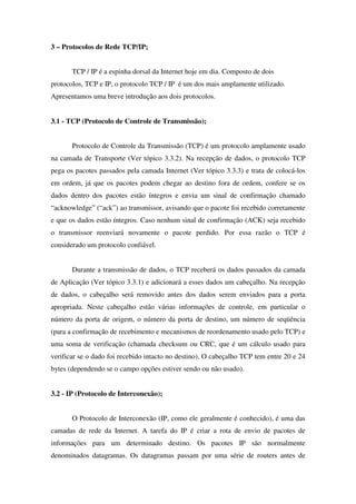3 – Protocolos de Rede TCP/IP;
TCP / IP é a espinha dorsal da Internet hoje em dia. Composto de dois
protocolos, TCP e IP, o protocolo TCP / IP é um dos mais amplamente utilizado.
Apresentamos uma breve introdução aos dois protocolos.
3.1 - TCP (Protocolo de Controle de Transmissão);
Protocolo de Controle da Transmissão (TCP) é um protocolo amplamente usado
na camada de Transporte (Ver tópico 3.3.2). Na recepção de dados, o protocolo TCP
pega os pacotes passados pela camada Internet (Ver tópico 3.3.3) e trata de colocá-los
em ordem, já que os pacotes podem chegar ao destino fora de ordem, confere se os
dados dentro dos pacotes estão íntegros e envia um sinal de confirmação chamado
“acknowledge” (“ack”) ao transmissor, avisando que o pacote foi recebido corretamente
e que os dados estão íntegros. Caso nenhum sinal de confirmação (ACK) seja recebido
o transmissor reenviará novamente o pacote perdido. Por essa razão o TCP é
considerado um protocolo confiável.
Durante a transmissão de dados, o TCP receberá os dados passados da camada
de Aplicação (Ver tópico 3.3.1) e adicionará a esses dados um cabeçalho. Na recepção
de dados, o cabeçalho será removido antes dos dados serem enviados para a porta
apropriada. Neste cabeçalho estão várias informações de controle, em particular o
número da porta de origem, o número da porta de destino, um número de seqüência
(para a confirmação de recebimento e mecanismos de reordenamento usado pelo TCP) e
uma soma de verificação (chamada checksum ou CRC, que é um cálculo usado para
verificar se o dado foi recebido intacto no destino). O cabeçalho TCP tem entre 20 e 24
bytes (dependendo se o campo opções estiver sendo ou não usado).
3.2 - IP (Protocolo de Interconexão);
O Protocolo de Interconexão (IP, como ele geralmente é conhecido), é uma das
camadas de rede da Internet. A tarefa do IP é criar a rota de envio de pacotes de
informações para um determinado destino. Os pacotes IP são normalmente
denominados datagramas. Os datagramas passam por uma série de routers antes de
 