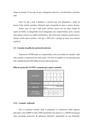 chegar ao destino. E em cada nó que o datagrama atravessa, o nó determina o próximo
salto.
Uma vez que a rede é dinâmica, é possível que dois datagramas a partir da
mesma fonte tomem caminhos diferentes para encaminhá-los para o mesmo destino.
Porém, uma vez que a rede tenha variáveis atrasos em seu timer (tempo de
espera do ACK), as integridades desses datagramas são comprometidas, pois o mesmo
tenta apenas realizar sua melhor performance, não oferecendo nenhuma garantia para a
entrega correta desses pacotes, visto que o TCP tem o encargo de fazer essa conexão
confiável.
3.3 - Camadas da pilha dos protocolos internet;
O protocolo TCP/IP pode ser compreendido como um modelo de camadas, onde
cada camada é responsável por uma tarefa, com base no padrão de normalização para
rede estabelecida pela OSI (Open Systems Interconnection).
Pilha de protocolos TCP/IP é composta por quatro camadas:
3.3.1 – Camada: Aplicação
Esta é a primeira camada, onde os programas se comunicam, tendo algumas
aplicações como SMTP (e-mail), FTP (transferência de arquivos) e o HTTP (navegação
web), possuindo protocolos de aplicações diferentes, dependendo de sua finalidade.
 